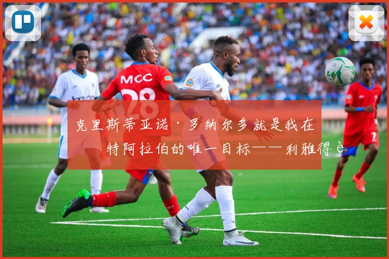 克里斯蒂亚诺·罗纳尔多就是我在沙特阿拉伯的唯一目标——利雅得胜利主帅若热·热苏斯