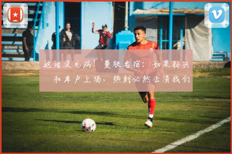 这话没毛病！曼联名宿：如果孙兴慜和库卢上场，热刺必然击溃我们