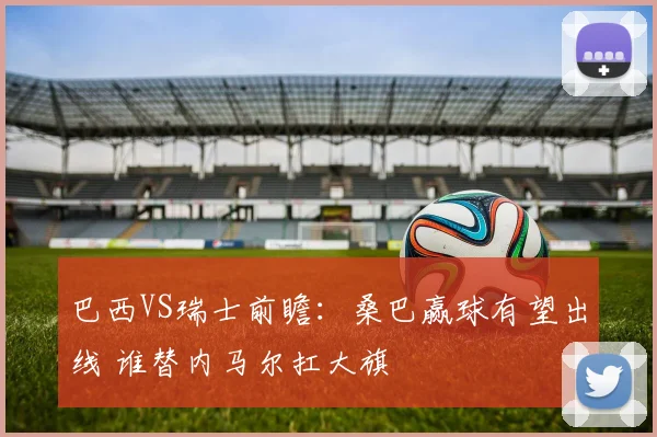巴西VS瑞士前瞻：桑巴赢球有望出线 谁替内马尔扛大旗