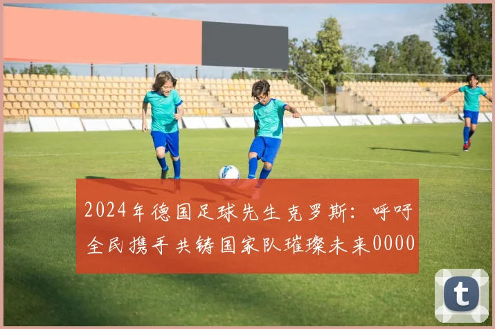 2024年德国足球先生克罗斯：呼吁全民携手共铸国家队璀璨未来0000644