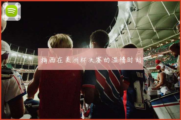 梅西在美洲杯决赛的温情时刻