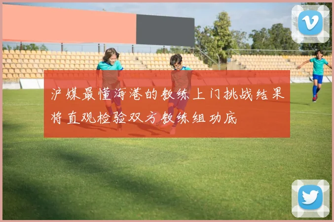 沪媒最懂海港的教练上门挑战结果将直观检验双方教练组功底