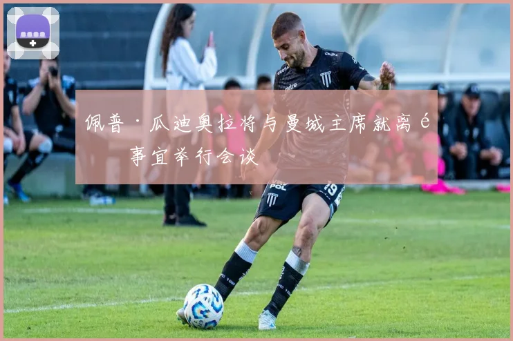 佩普·瓜迪奥拉将与曼城主席就离队事宜举行会谈