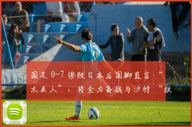 国足 0-7 惨败日本后国脚直言 “太丢人”，将全力备战与沙特 “救赎战”