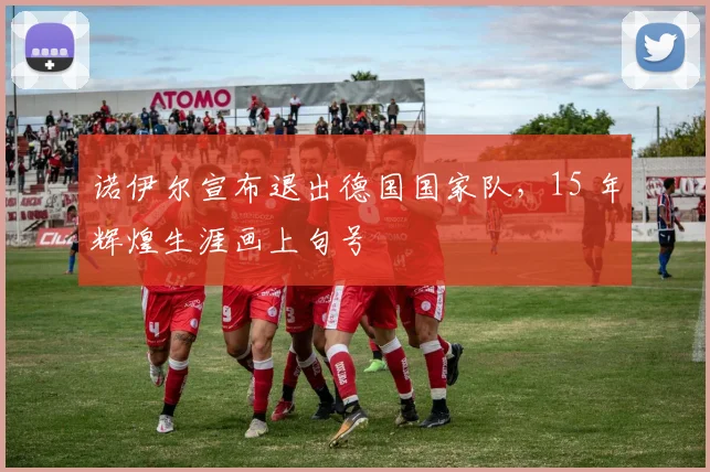 诺伊尔宣布退出德国国家队，15 年辉煌生涯画上句号