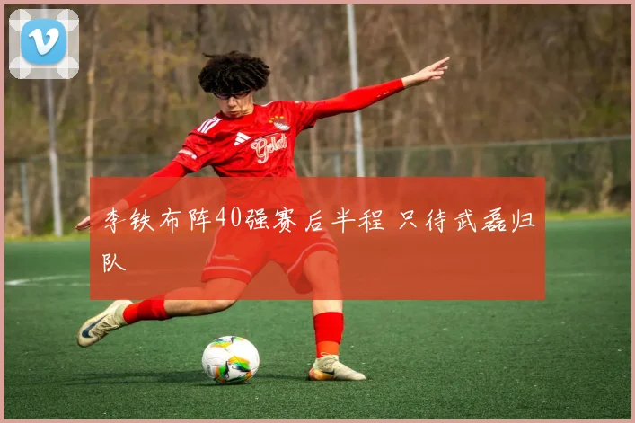 李铁布阵40强赛后半程 只待武磊归队