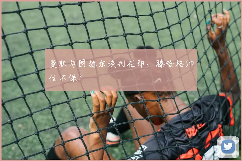 曼联与图赫尔谈判在即，滕哈格帅位不保？