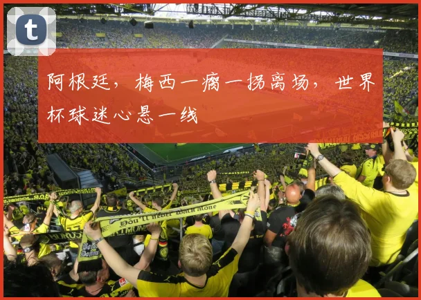 阿根廷，梅西一瘸一拐离场，世界杯球迷心悬一线