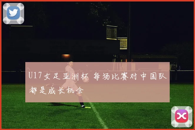 U17女足亚洲杯 每场比赛对中国队都是成长机会
