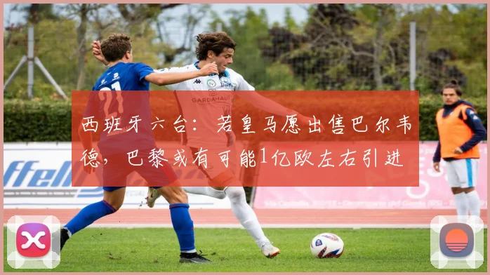 西班牙六台：若皇马愿出售巴尔韦德，巴黎或有可能1亿欧左右引进