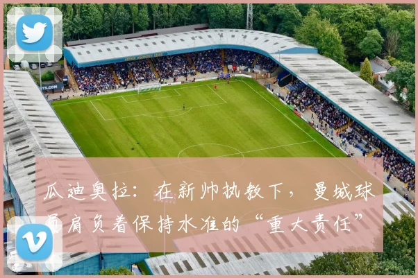 瓜迪奥拉：在新帅执教下，曼城球员肩负着保持水准的“重大责任”