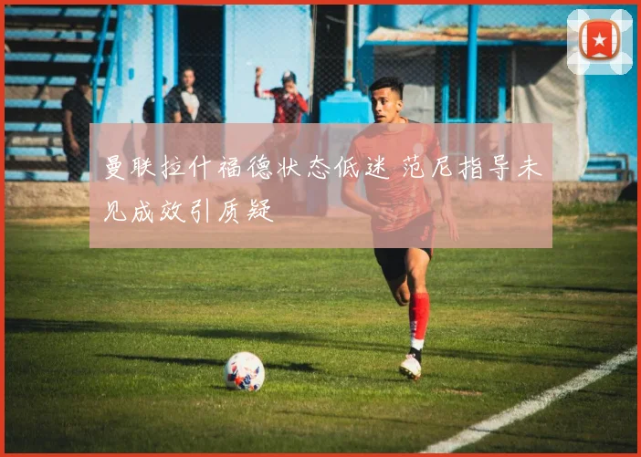 曼联拉什福德状态低迷 范尼指导未见成效引质疑