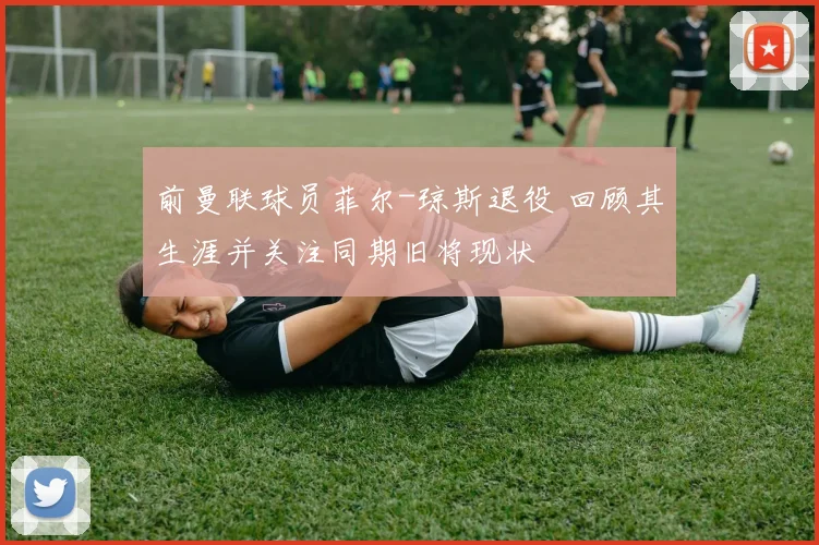 前曼联球员菲尔-琼斯退役 回顾其生涯并关注同期旧将现状