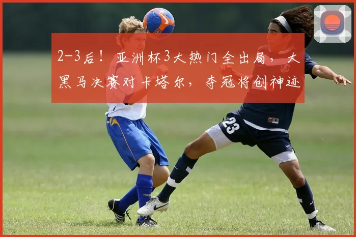 2-3后！亚洲杯3大热门全出局，大黑马决赛对卡塔尔，夺冠将创神迹