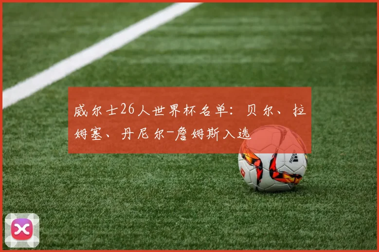 威尔士26人世界杯名单：贝尔、拉姆塞、丹尼尔-詹姆斯入选