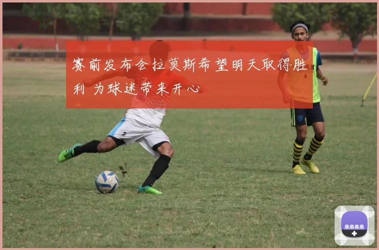 赛前发布会拉莫斯希望明天取得胜利 为球迷带来开心
